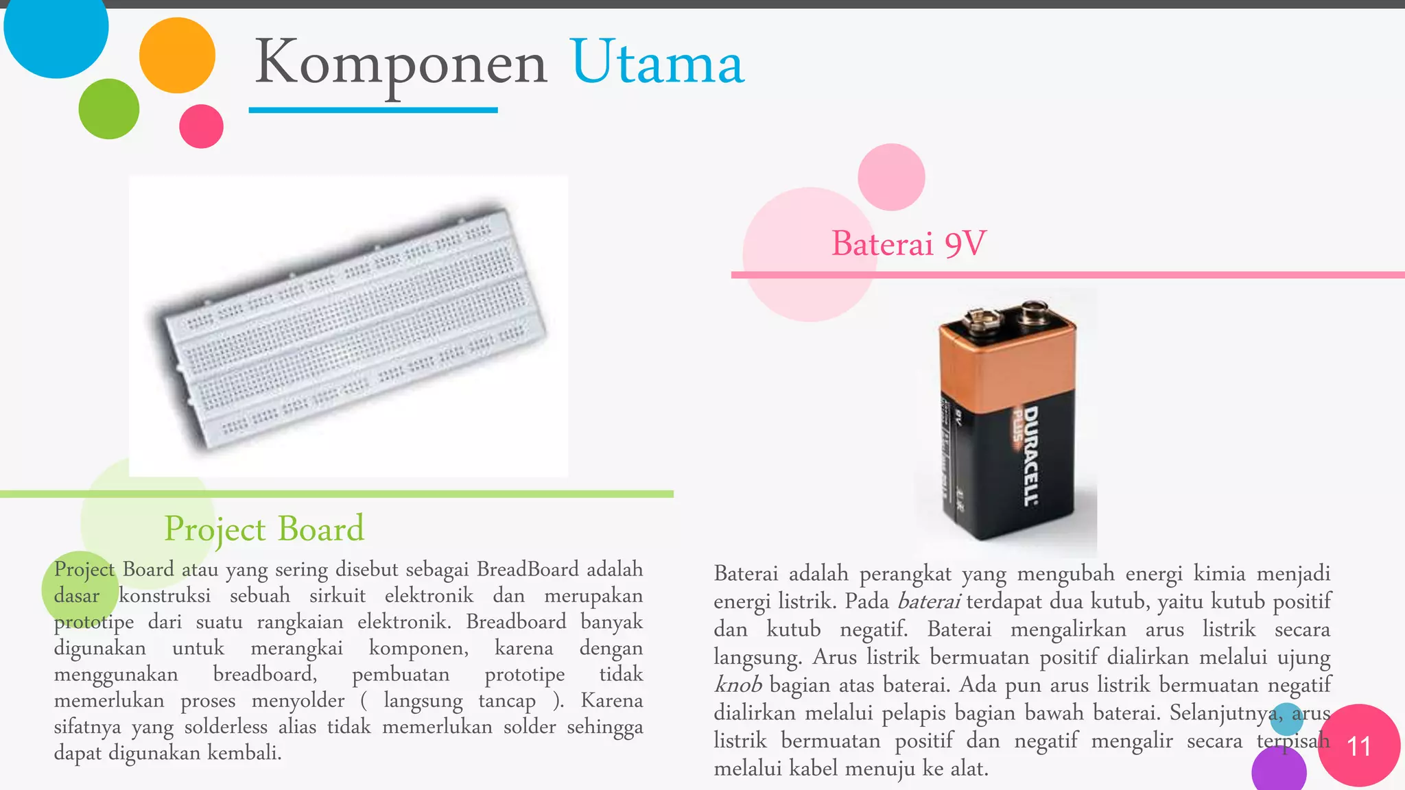 Komponen Utama
11
Project Board
Project Board atau yang sering disebut sebagai BreadBoard adalah
dasar konstruksi sebuah sirkuit elektronik dan merupakan
prototipe dari suatu rangkaian elektronik. Breadboard banyak
digunakan untuk merangkai komponen, karena dengan
menggunakan breadboard, pembuatan prototipe tidak
memerlukan proses menyolder ( langsung tancap ). Karena
sifatnya yang solderless alias tidak memerlukan solder sehingga
dapat digunakan kembali.
Baterai 9V
Baterai adalah perangkat yang mengubah energi kimia menjadi
energi listrik. Pada baterai terdapat dua kutub, yaitu kutub positif
dan kutub negatif. Baterai mengalirkan arus listrik secara
langsung. Arus listrik bermuatan positif dialirkan melalui ujung
knob bagian atas baterai. Ada pun arus listrik bermuatan negatif
dialirkan melalui pelapis bagian bawah baterai. Selanjutnya, arus
listrik bermuatan positif dan negatif mengalir secara terpisah
melalui kabel menuju ke alat.
 