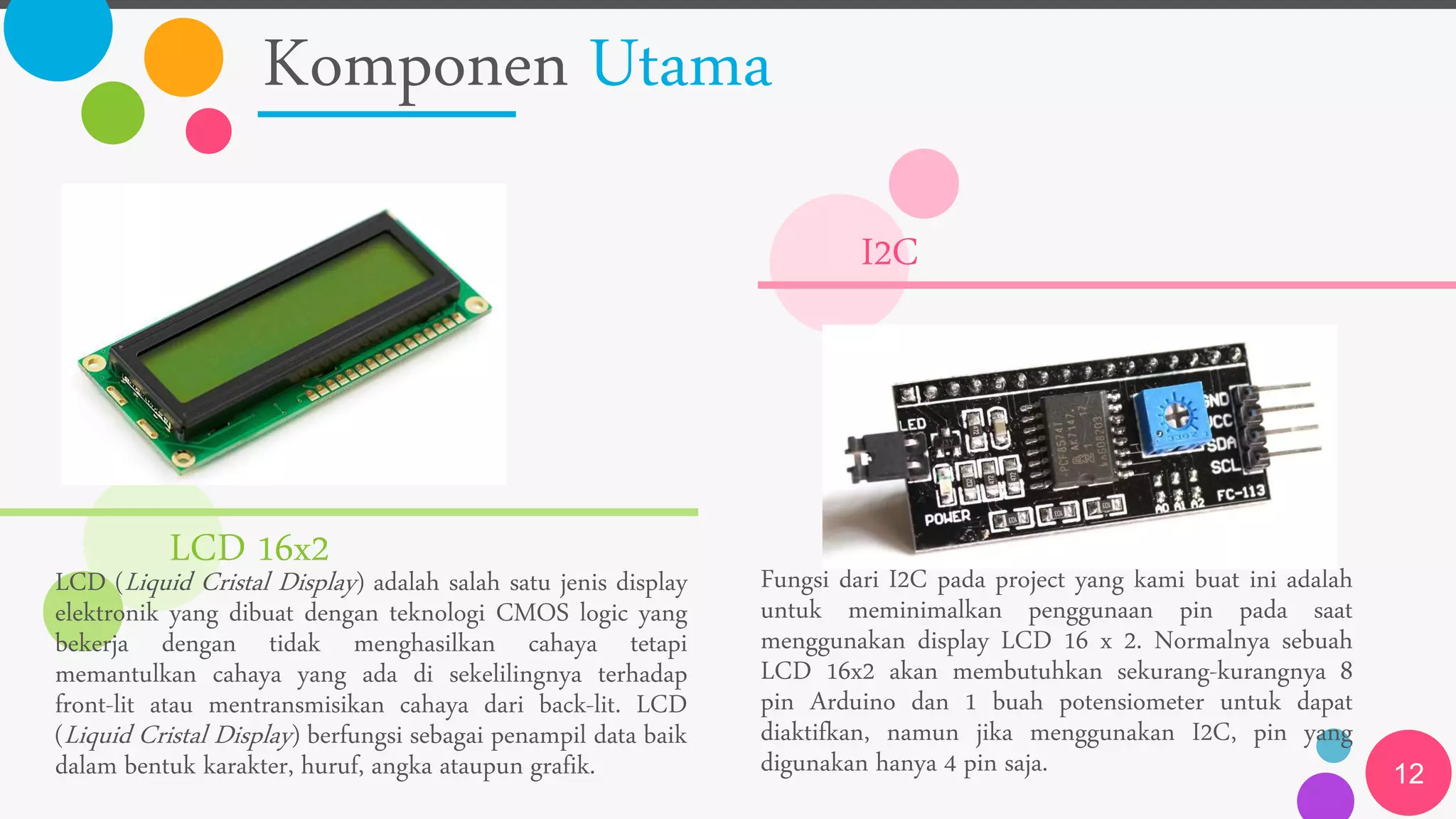 Komponen Utama
12
LCD 16x2
LCD (Liquid Cristal Display) adalah salah satu jenis display
elektronik yang dibuat dengan teknologi CMOS logic yang
bekerja dengan tidak menghasilkan cahaya tetapi
memantulkan cahaya yang ada di sekelilingnya terhadap
front-lit atau mentransmisikan cahaya dari back-lit. LCD
(Liquid Cristal Display) berfungsi sebagai penampil data baik
dalam bentuk karakter, huruf, angka ataupun grafik.
I2C
Fungsi dari I2C pada project yang kami buat ini adalah
untuk meminimalkan penggunaan pin pada saat
menggunakan display LCD 16 x 2. Normalnya sebuah
LCD 16x2 akan membutuhkan sekurang-kurangnya 8
pin Arduino dan 1 buah potensiometer untuk dapat
diaktifkan, namun jika menggunakan I2C, pin yang
digunakan hanya 4 pin saja.
 