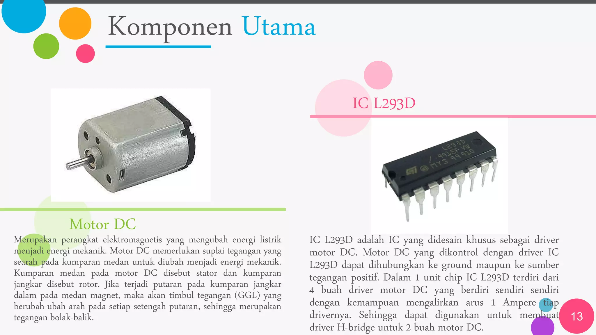 Komponen Utama
13
Motor DC
Merupakan perangkat elektromagnetis yang mengubah energi listrik
menjadi energi mekanik. Motor DC memerlukan suplai tegangan yang
searah pada kumparan medan untuk diubah menjadi energi mekanik.
Kumparan medan pada motor DC disebut stator dan kumparan
jangkar disebut rotor. Jika terjadi putaran pada kumparan jangkar
dalam pada medan magnet, maka akan timbul tegangan (GGL) yang
berubah-ubah arah pada setiap setengah putaran, sehingga merupakan
tegangan bolak-balik.
IC L293D
IC L293D adalah IC yang didesain khusus sebagai driver
motor DC. Motor DC yang dikontrol dengan driver IC
L293D dapat dihubungkan ke ground maupun ke sumber
tegangan positif. Dalam 1 unit chip IC L293D terdiri dari
4 buah driver motor DC yang berdiri sendiri sendiri
dengan kemampuan mengalirkan arus 1 Ampere tiap
drivernya. Sehingga dapat digunakan untuk membuat
driver H-bridge untuk 2 buah motor DC.
 