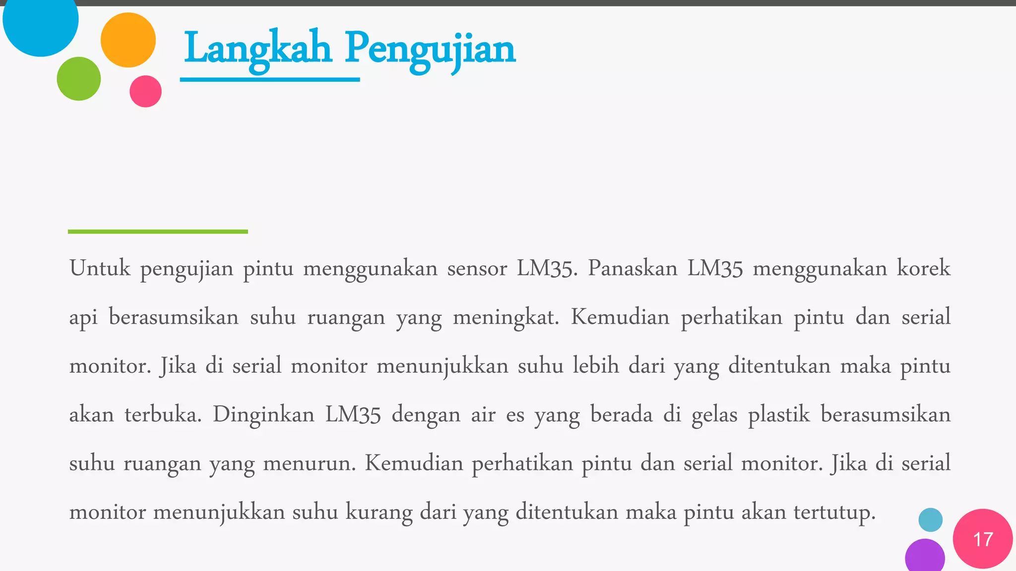 Langkah Pengujian
Untuk pengujian pintu menggunakan sensor LM35. Panaskan LM35 menggunakan korek
api berasumsikan suhu ruangan yang meningkat. Kemudian perhatikan pintu dan serial
monitor. Jika di serial monitor menunjukkan suhu lebih dari yang ditentukan maka pintu
akan terbuka. Dinginkan LM35 dengan air es yang berada di gelas plastik berasumsikan
suhu ruangan yang menurun. Kemudian perhatikan pintu dan serial monitor. Jika di serial
monitor menunjukkan suhu kurang dari yang ditentukan maka pintu akan tertutup.
17
 