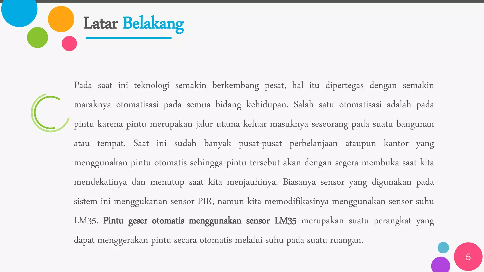 Latar Belakang
5
Pada saat ini teknologi semakin berkembang pesat, hal itu dipertegas dengan semakin
maraknya otomatisasi pada semua bidang kehidupan. Salah satu otomatisasi adalah pada
pintu karena pintu merupakan jalur utama keluar masuknya seseorang pada suatu bangunan
atau tempat. Saat ini sudah banyak pusat-pusat perbelanjaan ataupun kantor yang
menggunakan pintu otomatis sehingga pintu tersebut akan dengan segera membuka saat kita
mendekatinya dan menutup saat kita menjauhinya. Biasanya sensor yang digunakan pada
sistem ini menggukanan sensor PIR, namun kita memodifikasinya menggunakan sensor suhu
LM35. Pintu geser otomatis menggunakan sensor LM35 merupakan suatu perangkat yang
dapat menggerakan pintu secara otomatis melalui suhu pada suatu ruangan.
 