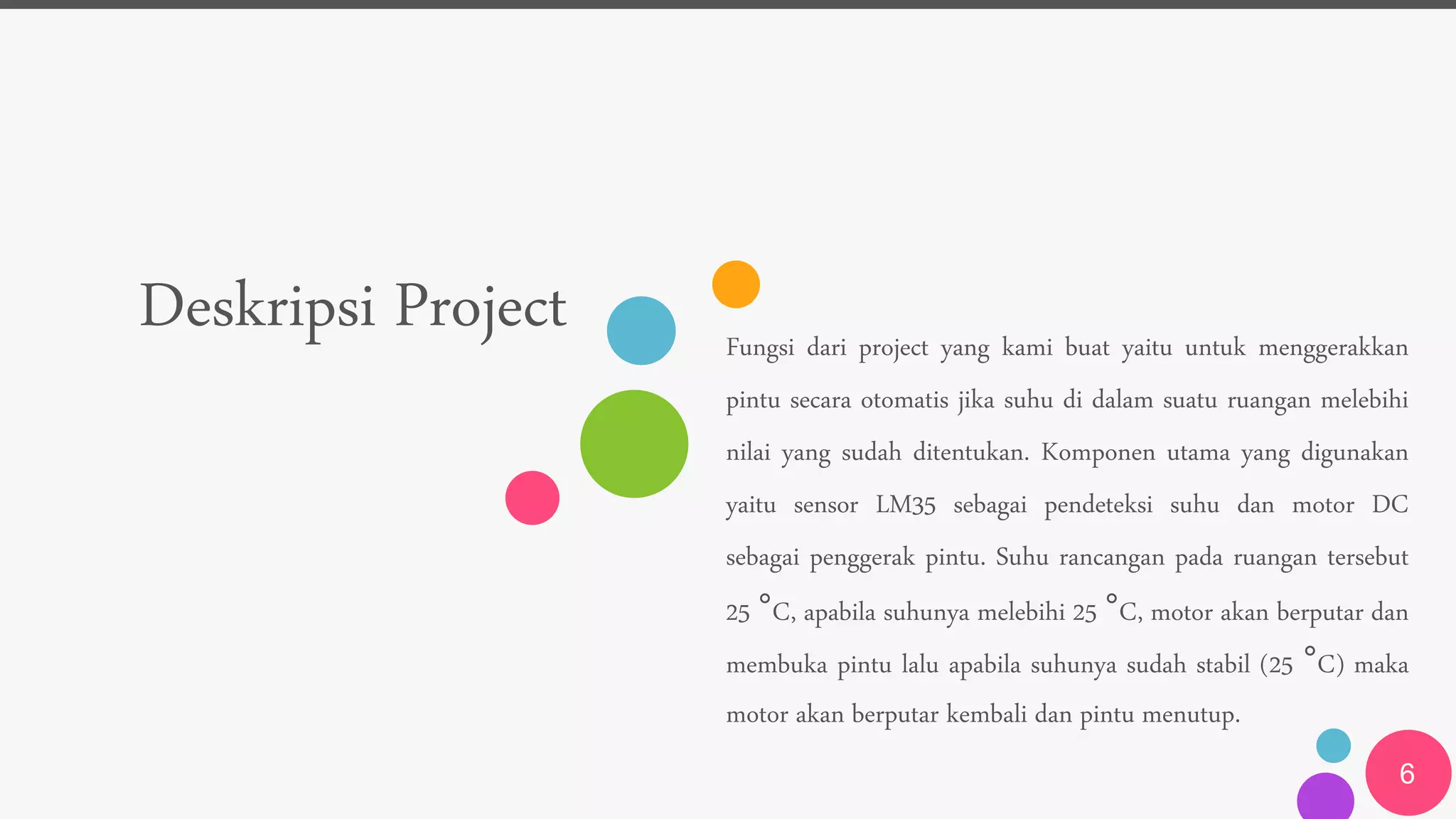 Deskripsi Project Fungsi dari project yang kami buat yaitu untuk menggerakkan
pintu secara otomatis jika suhu di dalam suatu ruangan melebihi
nilai yang sudah ditentukan. Komponen utama yang digunakan
yaitu sensor LM35 sebagai pendeteksi suhu dan motor DC
sebagai penggerak pintu. Suhu rancangan pada ruangan tersebut
25 °C, apabila suhunya melebihi 25 °C, motor akan berputar dan
membuka pintu lalu apabila suhunya sudah stabil (25 °C) maka
motor akan berputar kembali dan pintu menutup.
6
 