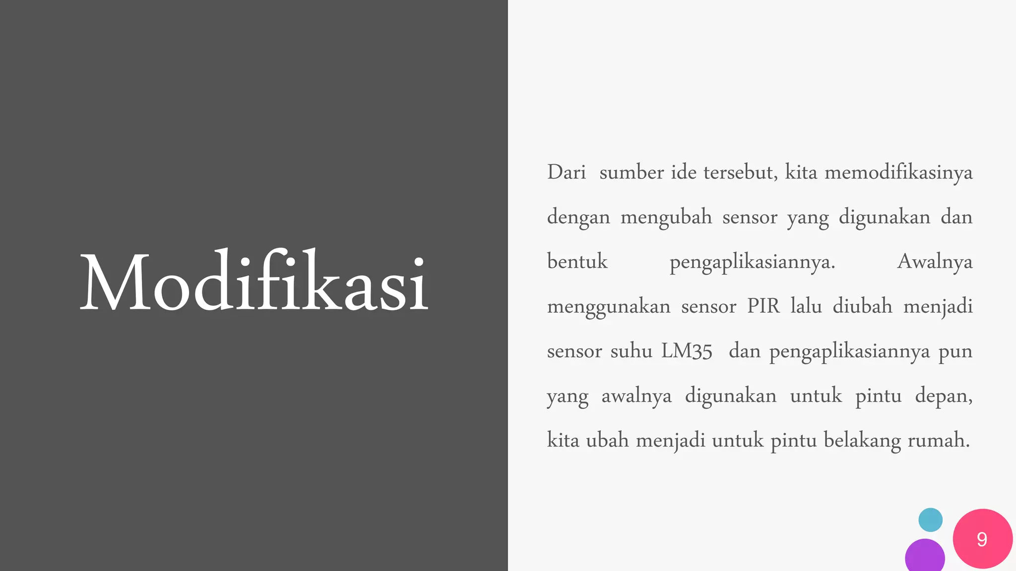 Modifikasi
Dari sumber ide tersebut, kita memodifikasinya
dengan mengubah sensor yang digunakan dan
bentuk pengaplikasiannya. Awalnya
menggunakan sensor PIR lalu diubah menjadi
sensor suhu LM35 dan pengaplikasiannya pun
yang awalnya digunakan untuk pintu depan,
kita ubah menjadi untuk pintu belakang rumah.
9
 