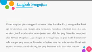 Langkah Pengujian
Untuk pengujian pintu menggunakan sensor LM35. Panaskan LM35 menggunakan korek
api berasumsikan suhu ruangan yang meningkat. Kemudian perhatikan pintu dan serial
monitor. Jika di serial monitor menunjukkan suhu lebih dari yang ditentukan maka pintu
akan terbuka. Dinginkan LM35 dengan air es yang berada di gelas plastik berasumsikan
suhu ruangan yang menurun. Kemudian perhatikan pintu dan serial monitor. Jika di serial
monitor menunjukkan suhu kurang dari yang ditentukan maka pintu akan tertutup.
17
 