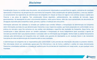 Disclaimer
2
Considerações futuras, se contidas nesse documento, são exclusivamente relacionadas às perspectivas do negócio, estimativas de resultados
operacionais e financeiros e às perspectivas de crescimento da Companhia. Estas considerações são apenas projeções e, como tal, baseiam-
se exclusivamente nas expectativas da administração da Companhia em relação ao futuro do negócio e seu contínuo acesso a capital para
financiar o seu plano de negócios. Tais considerações futuras dependem, substancialmente, das condições de mercado, regras
governamentais, do desempenho do setor e da economia brasileira, entre outros fatores, além dos riscos apresentados nos documentos de
divulgação arquivados pela Companhia e estão, portanto, sujeitas a mudanças sem aviso prévio.
Informações adicionais não auditadas ou revisadas por auditoria aqui contidas refletem a interpretação da Administração da Companhia
sobre informações provindas de suas demonstrações financeiras e seus respectivos ajustes, que foram preparados em conformidade com as
práticas de mercado e para fins exclusivos de uma análise mais detalhada e específica dos resultados da Companhia. Dessa forma, tais
considerações e dados adicionais devem ser também analisados e interpretados de forma independente pelos acionistas e agentes de
mercado que deverão fazer suas próprias análises e conclusões sobre as informações aqui divulgadas. Nenhum dado ou análise interpretativa
realizada pela Administração da Companhia deve ser tratado como garantia de desempenho ou de resultado futuro e são meramente
ilustrativas da visão da Administração da Companhia sobre os seus resultados.
A Administração da Companhia não se responsabiliza pela conformidade e pela precisão das informações discutidas no presente relatório.
Tais informações devem ser consideradas apenas para fins informativos e não de forma a substituir a análise de nossas demonstrações
financeiras consolidadas auditadas ou revisadas por auditoria para fins de decisão de investimento em nossas ações, ou para qualquer outra
finalidade.
 