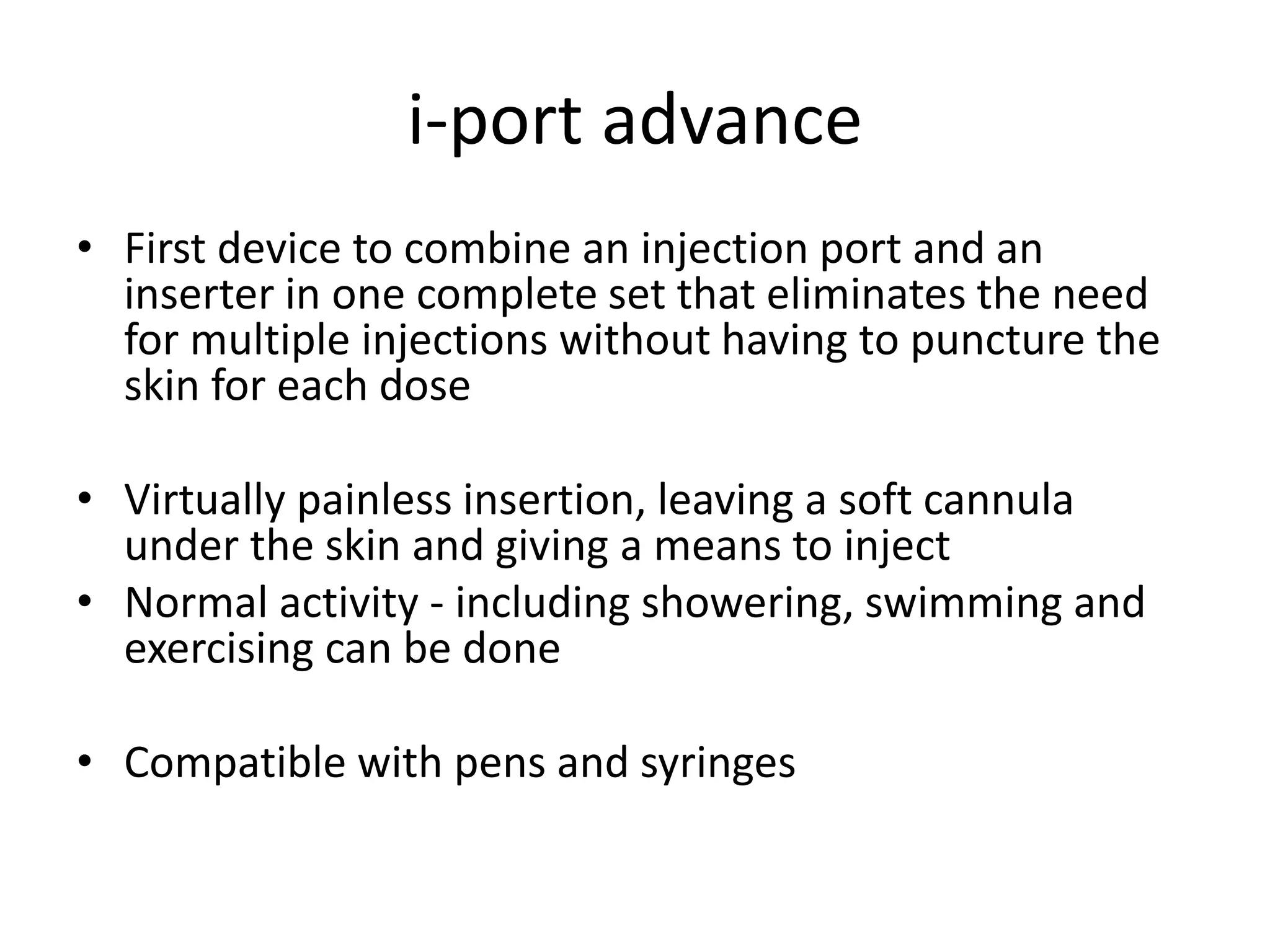 i-port advance
• First device to combine an injection port and an
inserter in one complete set that eliminates the need
for multiple injections without having to puncture the
skin for each dose
• Virtually painless insertion, leaving a soft cannula
under the skin and giving a means to inject
• Normal activity - including showering, swimming and
exercising can be done
• Compatible with pens and syringes
 