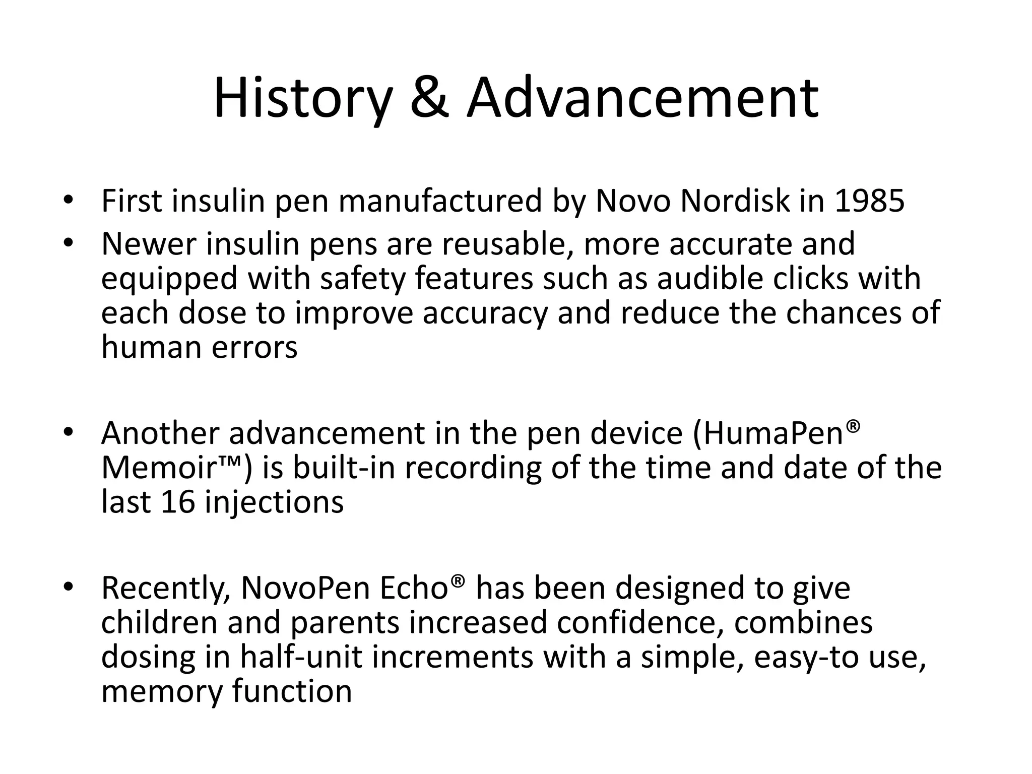 History & Advancement
• First insulin pen manufactured by Novo Nordisk in 1985
• Newer insulin pens are reusable, more accurate and
equipped with safety features such as audible clicks with
each dose to improve accuracy and reduce the chances of
human errors
• Another advancement in the pen device (HumaPen®
Memoir™) is built-in recording of the time and date of the
last 16 injections
• Recently, NovoPen Echo® has been designed to give
children and parents increased confidence, combines
dosing in half-unit increments with a simple, easy-to use,
memory function
 