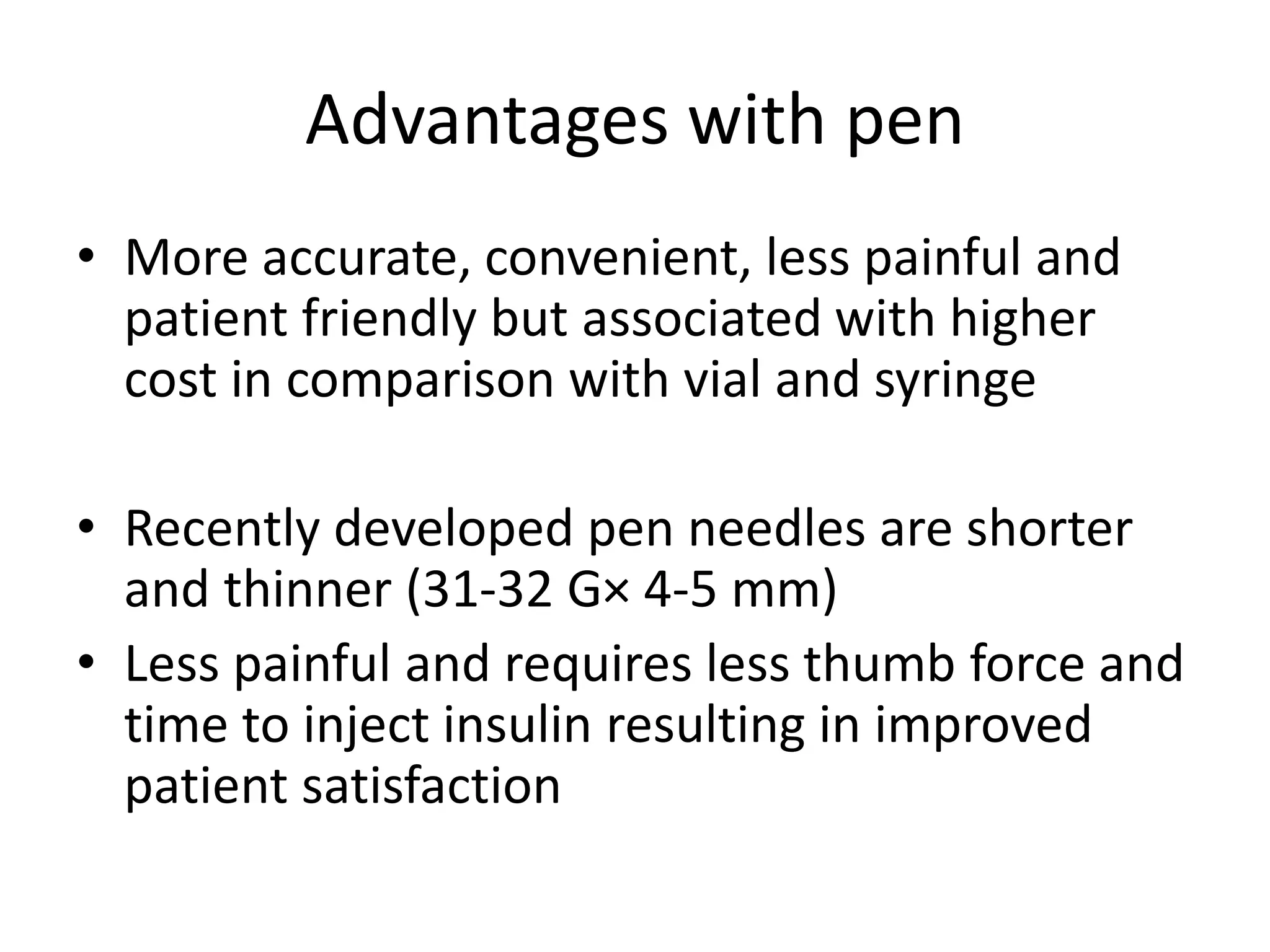 Advantages with pen
• More accurate, convenient, less painful and
patient friendly but associated with higher
cost in comparison with vial and syringe
• Recently developed pen needles are shorter
and thinner (31-32 G× 4-5 mm)
• Less painful and requires less thumb force and
time to inject insulin resulting in improved
patient satisfaction
 