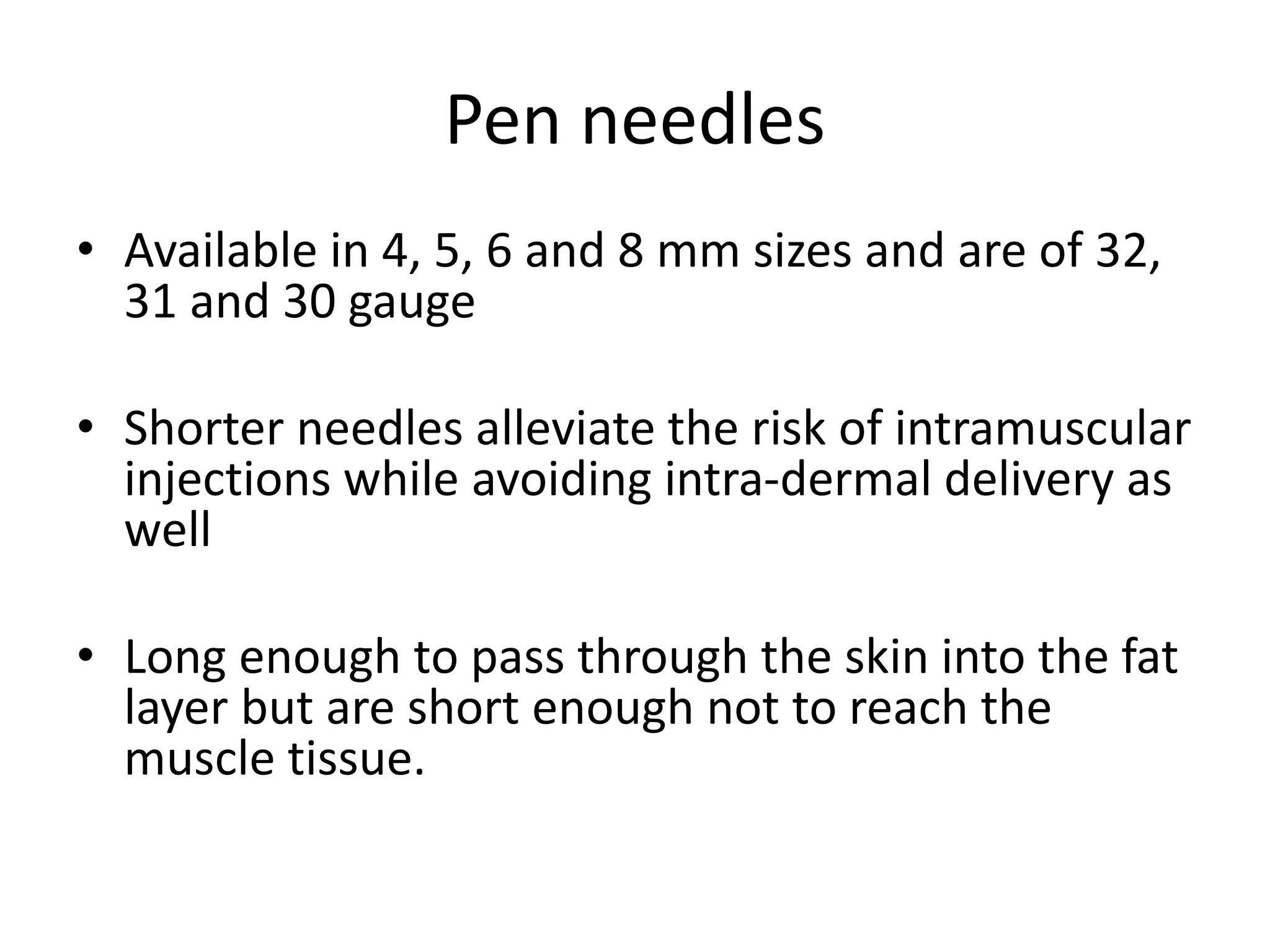 Pen needles
• Available in 4, 5, 6 and 8 mm sizes and are of 32,
31 and 30 gauge
• Shorter needles alleviate the risk of intramuscular
injections while avoiding intra-dermal delivery as
well
• Long enough to pass through the skin into the fat
layer but are short enough not to reach the
muscle tissue.
 