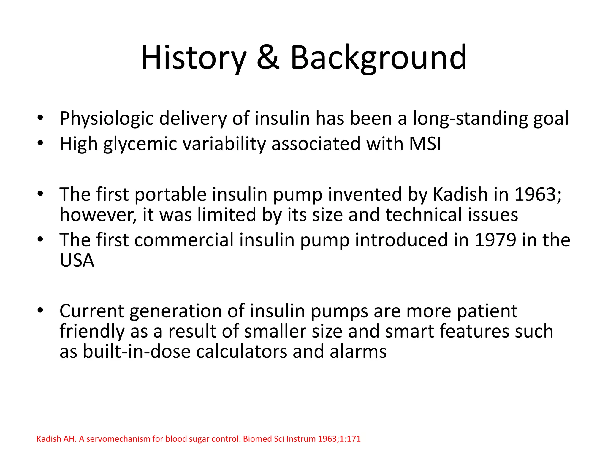History & Background
• Physiologic delivery of insulin has been a long-standing goal
• High glycemic variability associated with MSI
• The first portable insulin pump invented by Kadish in 1963;
however, it was limited by its size and technical issues
• The first commercial insulin pump introduced in 1979 in the
USA
• Current generation of insulin pumps are more patient
friendly as a result of smaller size and smart features such
as built-in-dose calculators and alarms
Kadish AH. A servomechanism for blood sugar control. Biomed Sci Instrum 1963;1:171
 