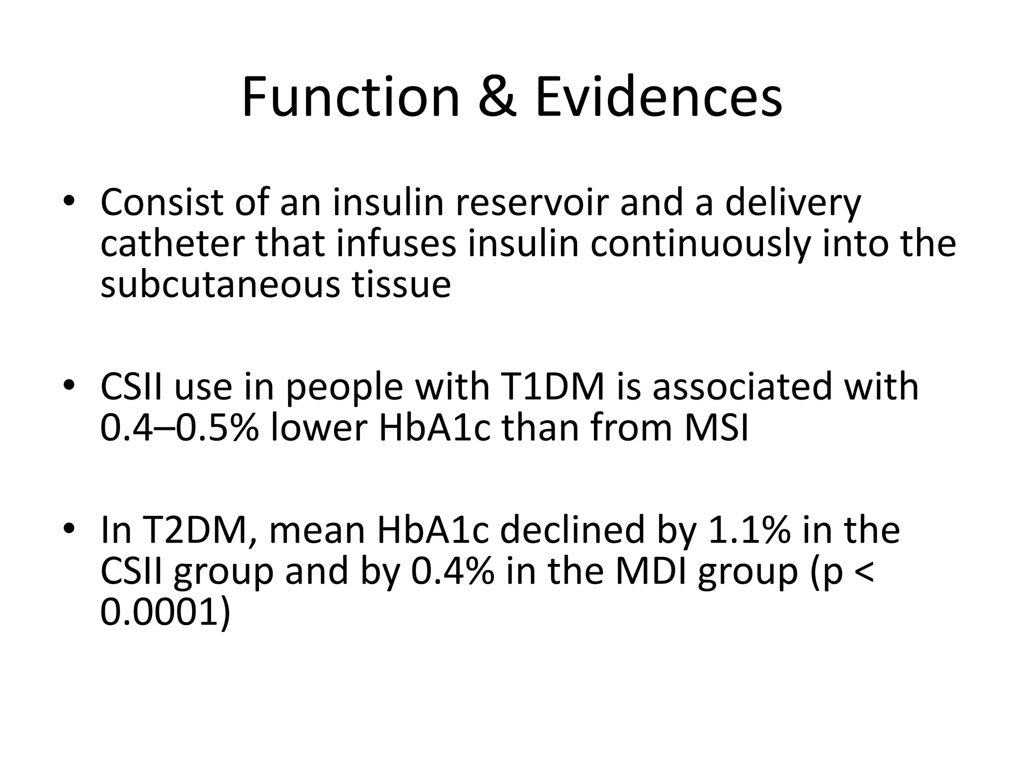 Function & Evidences
• Consist of an insulin reservoir and a delivery
catheter that infuses insulin continuously into the
subcutaneous tissue
• CSII use in people with T1DM is associated with
0.4–0.5% lower HbA1c than from MSI
• In T2DM, mean HbA1c declined by 1.1% in the
CSII group and by 0.4% in the MDI group (p <
0.0001)
 