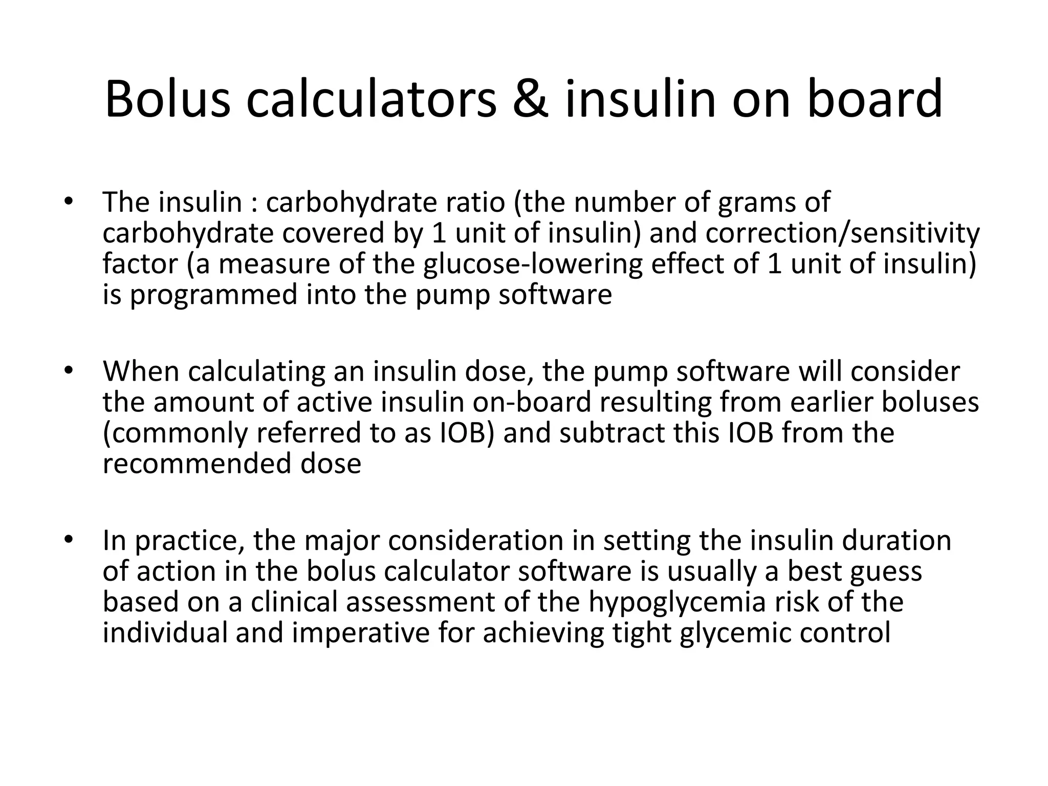 Bolus calculators & insulin on board
• The insulin : carbohydrate ratio (the number of grams of
carbohydrate covered by 1 unit of insulin) and correction/sensitivity
factor (a measure of the glucose-lowering effect of 1 unit of insulin)
is programmed into the pump software
• When calculating an insulin dose, the pump software will consider
the amount of active insulin on-board resulting from earlier boluses
(commonly referred to as IOB) and subtract this IOB from the
recommended dose
• In practice, the major consideration in setting the insulin duration
of action in the bolus calculator software is usually a best guess
based on a clinical assessment of the hypoglycemia risk of the
individual and imperative for achieving tight glycemic control
 