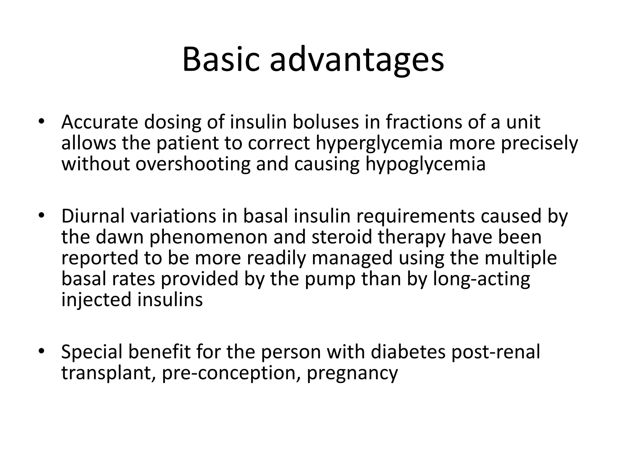 Basic advantages
• Accurate dosing of insulin boluses in fractions of a unit
allows the patient to correct hyperglycemia more precisely
without overshooting and causing hypoglycemia
• Diurnal variations in basal insulin requirements caused by
the dawn phenomenon and steroid therapy have been
reported to be more readily managed using the multiple
basal rates provided by the pump than by long-acting
injected insulins
• Special benefit for the person with diabetes post-renal
transplant, pre-conception, pregnancy
 