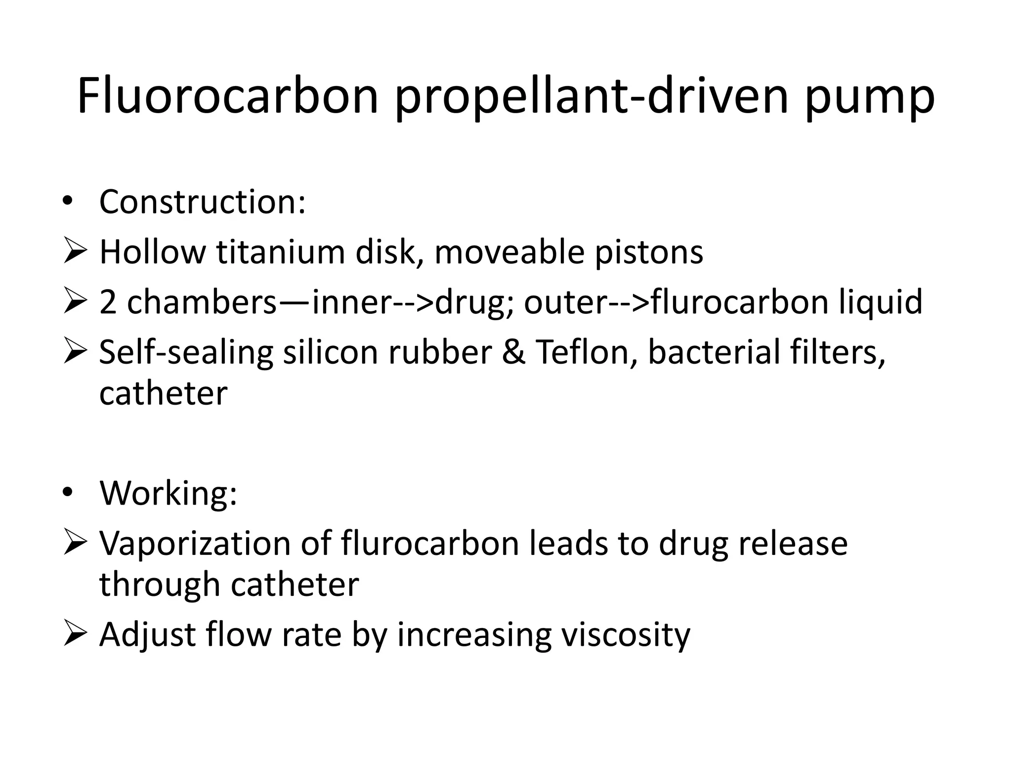 Fluorocarbon propellant-driven pump
• Construction:
 Hollow titanium disk, moveable pistons
 2 chambers—inner-->drug; outer-->flurocarbon liquid
 Self-sealing silicon rubber & Teflon, bacterial filters,
catheter
• Working:
 Vaporization of flurocarbon leads to drug release
through catheter
 Adjust flow rate by increasing viscosity
 