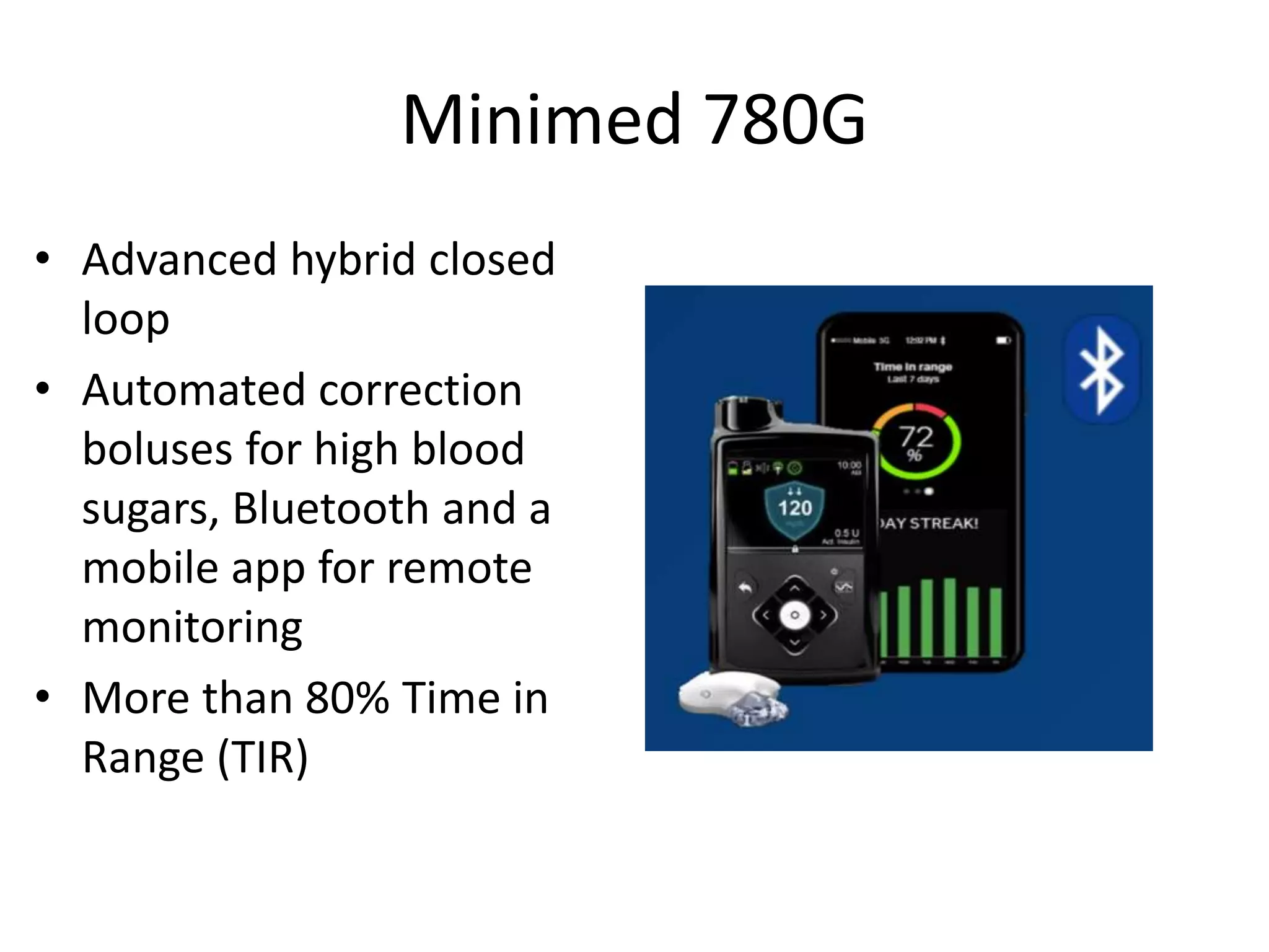 Minimed 780G
• Advanced hybrid closed
loop
• Automated correction
boluses for high blood
sugars, Bluetooth and a
mobile app for remote
monitoring
• More than 80% Time in
Range (TIR)
 
