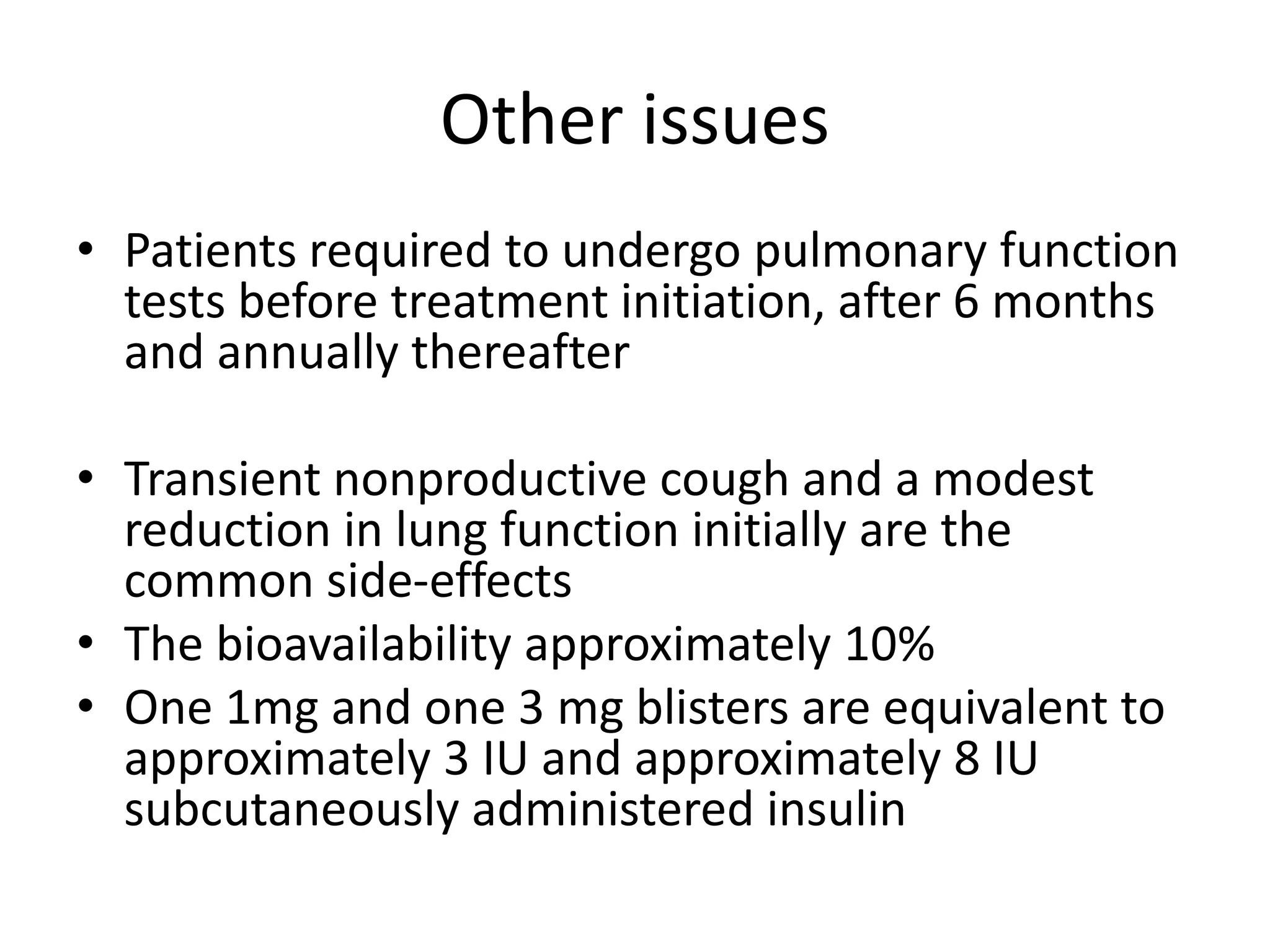 Other issues
• Patients required to undergo pulmonary function
tests before treatment initiation, after 6 months
and annually thereafter
• Transient nonproductive cough and a modest
reduction in lung function initially are the
common side-effects
• The bioavailability approximately 10%
• One 1mg and one 3 mg blisters are equivalent to
approximately 3 IU and approximately 8 IU
subcutaneously administered insulin
 