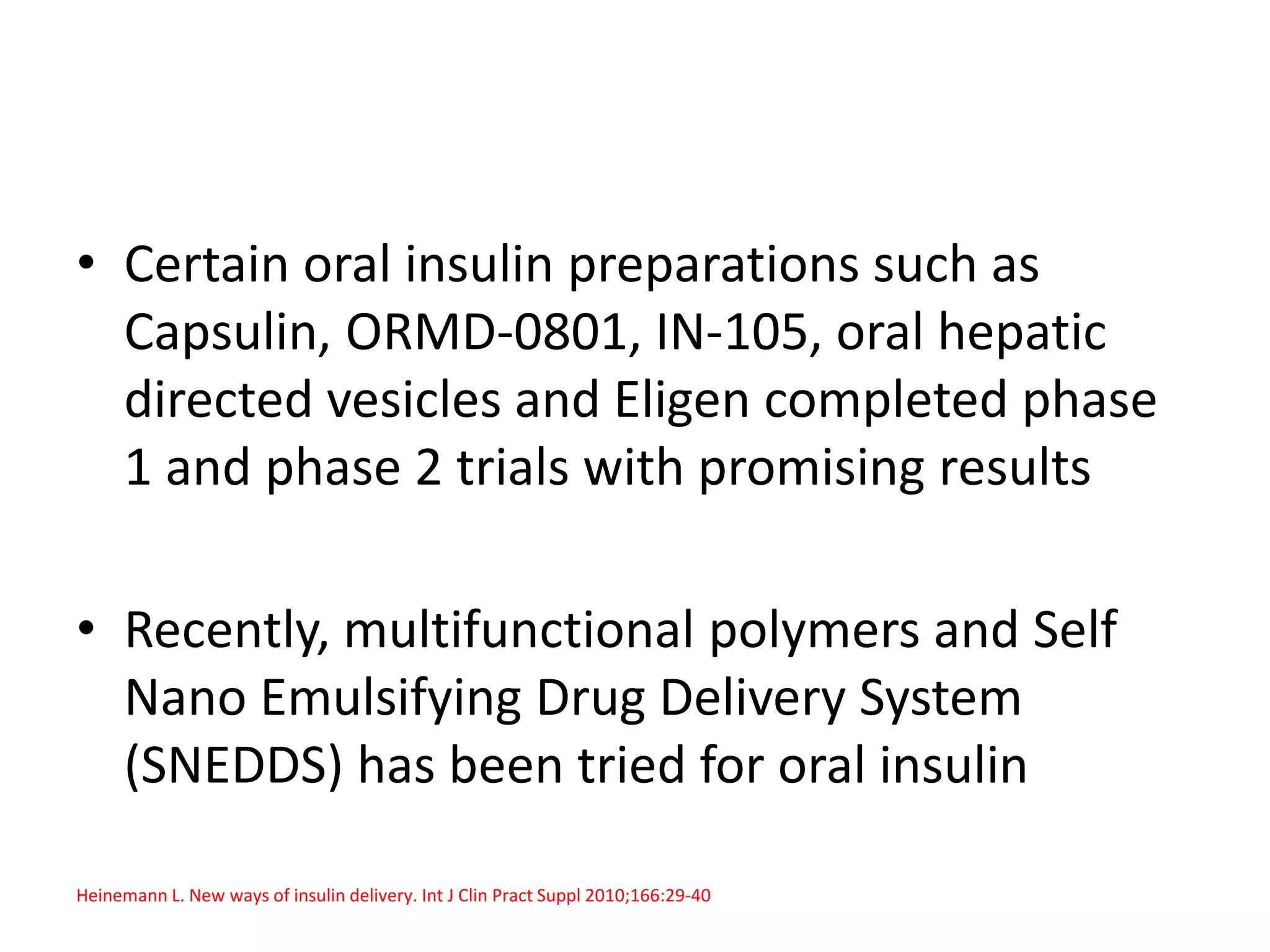 • Certain oral insulin preparations such as
Capsulin, ORMD-0801, IN-105, oral hepatic
directed vesicles and Eligen completed phase
1 and phase 2 trials with promising results
• Recently, multifunctional polymers and Self
Nano Emulsifying Drug Delivery System
(SNEDDS) has been tried for oral insulin
Heinemann L. New ways of insulin delivery. Int J Clin Pract Suppl 2010;166:29-40
 