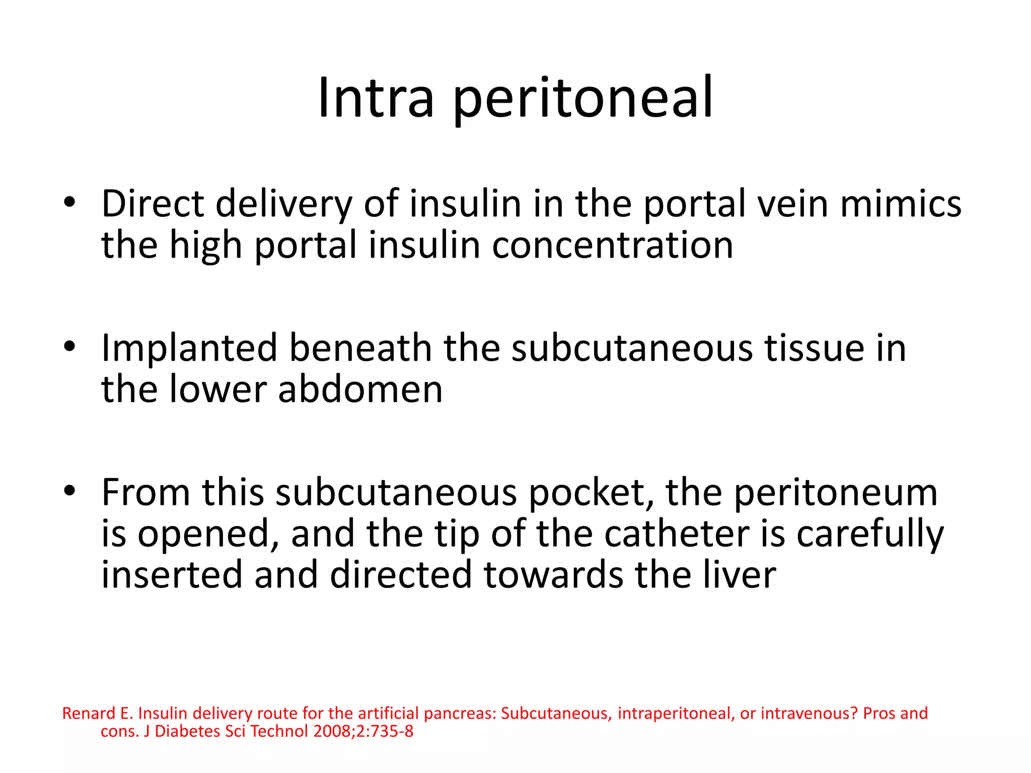 Intra peritoneal
• Direct delivery of insulin in the portal vein mimics
the high portal insulin concentration
• Implanted beneath the subcutaneous tissue in
the lower abdomen
• From this subcutaneous pocket, the peritoneum
is opened, and the tip of the catheter is carefully
inserted and directed towards the liver
Renard E. Insulin delivery route for the artificial pancreas: Subcutaneous, intraperitoneal, or intravenous? Pros and
cons. J Diabetes Sci Technol 2008;2:735-8
 