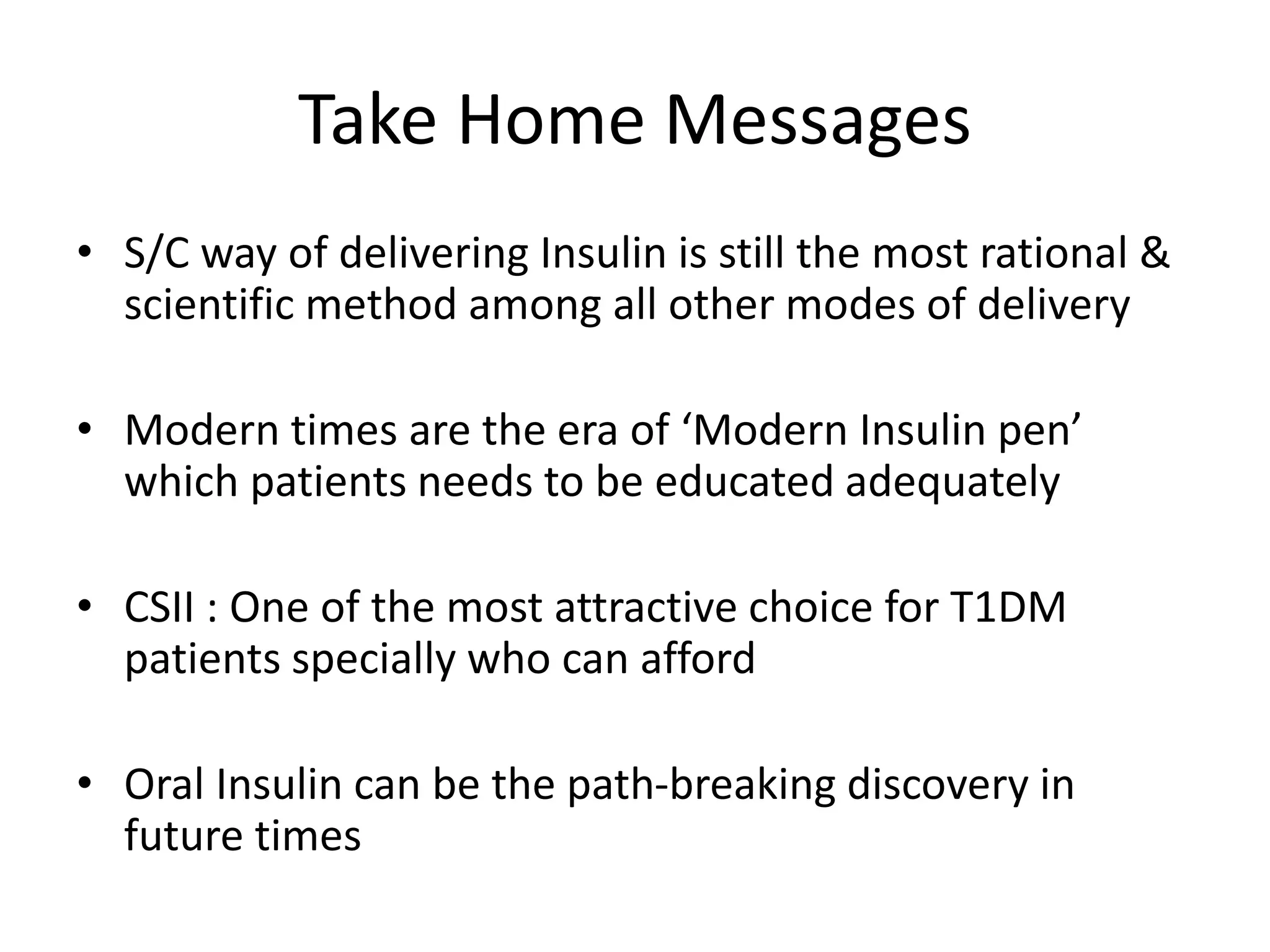 Take Home Messages
• S/C way of delivering Insulin is still the most rational &
scientific method among all other modes of delivery
• Modern times are the era of ‘Modern Insulin pen’
which patients needs to be educated adequately
• CSII : One of the most attractive choice for T1DM
patients specially who can afford
• Oral Insulin can be the path-breaking discovery in
future times
 