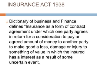 INSURANCE ACT 1938


   Dictionary of business and Finance
    defines “Insurance as a form of contract
    agreement under which one party agrees
    in return for a consideration to pay an
    agreed amount of money to another party
    to make good a loss, damage or injury to
    something of value in which the insured
    has a interest as a result of some
    uncertain event.
 