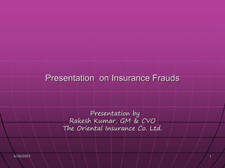 4/26/2023 1
1
Presentation by
Rakesh Kumar, GM & CVO
The Oriental Insurance Co. Ltd.
Presentation on Insurance Frauds
 