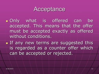 4/26/2023 12
12
Acceptance
 Only what is offered can be
accepted. This means that the offer
must be accepted exactly as offered
without conditions.
 If any new terms are suggested this
is regarded as a counter offer which
can be accepted or rejected.
 
