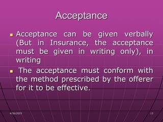 4/26/2023 13
13
Acceptance
 Acceptance can be given verbally
(But in Insurance, the acceptance
must be given in writing only), in
writing
 The acceptance must conform with
the method prescribed by the offerer
for it to be effective.
 
