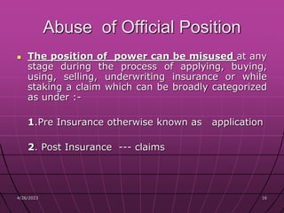 4/26/2023 16
16
Abuse of Official Position
 The position of power can be misused at any
stage during the process of applying, buying,
using, selling, underwriting insurance or while
staking a claim which can be broadly categorized
as under :-
1.Pre Insurance otherwise known as application
2. Post Insurance --- claims
 