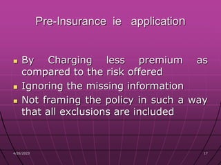 4/26/2023 17
17
Pre-Insurance ie application
 By Charging less premium as
compared to the risk offered
 Ignoring the missing information
 Not framing the policy in such a way
that all exclusions are included
 