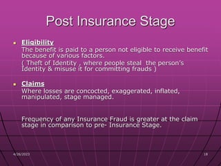 4/26/2023 18
18
Post Insurance Stage
 Eligibility
The benefit is paid to a person not eligible to receive benefit
because of various factors.
( Theft of Identity , where people steal the person’s
Identity & misuse it for committing frauds )
 Claims
Where losses are concocted, exaggerated, inflated,
manipulated, stage managed.
Frequency of any Insurance Fraud is greater at the claim
stage in comparison to pre- Insurance Stage.
 