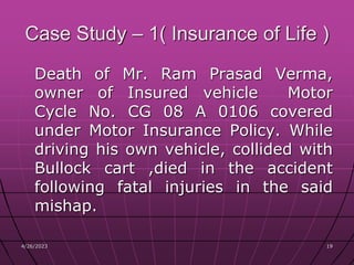 4/26/2023 19
19
Case Study – 1( Insurance of Life )
Death of Mr. Ram Prasad Verma,
owner of Insured vehicle Motor
Cycle No. CG 08 A 0106 covered
under Motor Insurance Policy. While
driving his own vehicle, collided with
Bullock cart ,died in the accident
following fatal injuries in the said
mishap.
 