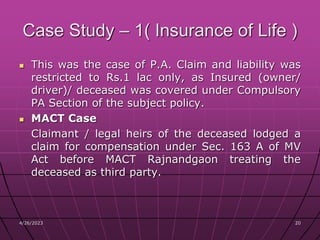 4/26/2023 20
20
Case Study – 1( Insurance of Life )
 This was the case of P.A. Claim and liability was
restricted to Rs.1 lac only, as Insured (owner/
driver)/ deceased was covered under Compulsory
PA Section of the subject policy.
 MACT Case
Claimant / legal heirs of the deceased lodged a
claim for compensation under Sec. 163 A of MV
Act before MACT Rajnandgaon treating the
deceased as third party.
 