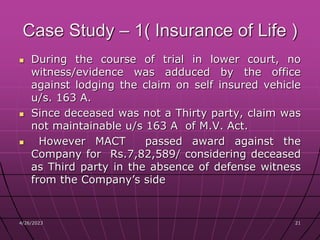 4/26/2023 21
21
Case Study – 1( Insurance of Life )
 During the course of trial in lower court, no
witness/evidence was adduced by the office
against lodging the claim on self insured vehicle
u/s. 163 A.
 Since deceased was not a Thirty party, claim was
not maintainable u/s 163 A of M.V. Act.
 However MACT passed award against the
Company for Rs.7,82,589/ considering deceased
as Third party in the absence of defense witness
from the Company’s side
 