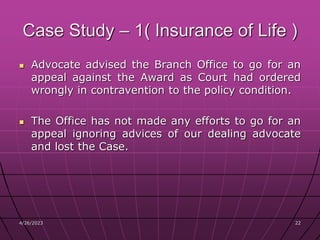 4/26/2023 22
22
Case Study – 1( Insurance of Life )
 Advocate advised the Branch Office to go for an
appeal against the Award as Court had ordered
wrongly in contravention to the policy condition.
 The Office has not made any efforts to go for an
appeal ignoring advices of our dealing advocate
and lost the Case.
 