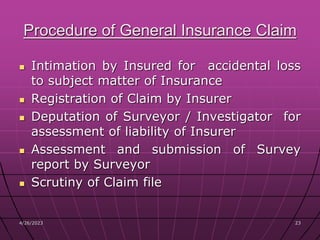 4/26/2023 23
23
Procedure of General Insurance Claim
 Intimation by Insured for accidental loss
to subject matter of Insurance
 Registration of Claim by Insurer
 Deputation of Surveyor / Investigator for
assessment of liability of Insurer
 Assessment and submission of Survey
report by Surveyor
 Scrutiny of Claim file
 