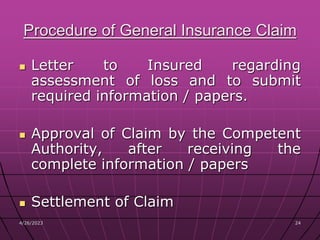 4/26/2023 24
24
Procedure of General Insurance Claim
 Letter to Insured regarding
assessment of loss and to submit
required information / papers.
 Approval of Claim by the Competent
Authority, after receiving the
complete information / papers
 Settlement of Claim
 
