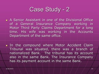 4/26/2023 25
25
Case Study - 2
 A Senior Assistant in one of the Divisional Office
of a General Insurance Company working in
Motor Third Party Claims Department for a long
time. His wife was working in the Accounts
Department of the same office.
 In the compound where Motor Accident Claim
Tribunal was situated, there was a branch of
nationalized Bank. The tribunal has its account
also in the same Bank. The Insurance Company
has its payment account in the same Bank.
 