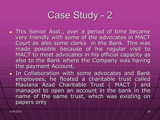 4/26/2023 26
26
Case Study - 2
 This Senior Asst., over a period of time became
very friendly with some of the advocates in MACT
Court as also some clerks in the Bank. This was
made possible because of his regular visit to
MACT to meet advocates in his official capacity as
also to the Bank where the Company was having
the payment Account.
 In Collaboration with some advocates and Bank
employees, he floated a charitable trust called
Maulana Azad Charitable Trust ( MACT ) and
managed to open an account in the bank in the
name of the same trust, which was existing on
papers only
 