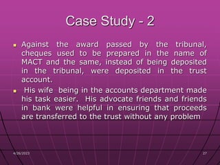 4/26/2023 27
27
Case Study - 2
 Against the award passed by the tribunal,
cheques used to be prepared in the name of
MACT and the same, instead of being deposited
in the tribunal, were deposited in the trust
account.
 His wife being in the accounts department made
his task easier. His advocate friends and friends
in bank were helpful in ensuring that proceeds
are transferred to the trust without any problem
 
