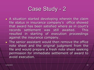 4/26/2023 28
28
Case Study - 2
 A situation started developing wherein the claim
file status in insurance company’s office showed
that award has been satisfied where as in court’s
records settlement was still awaited. This
resulted in starting of execution proceedings
against the insurance company.
 The senior assistant would then remove the office
note sheet and the original judgment from the
file and would prepare a fresh note sheet seeking
permission for immediate settlement of award to
avoid execution.
 