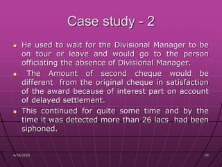 4/26/2023 29
29
Case study - 2
 He used to wait for the Divisional Manager to be
on tour or leave and would go to the person
officiating the absence of Divisional Manager.
 The Amount of second cheque would be
different from the original cheque in satisfaction
of the award because of interest part on account
of delayed settlement.
 This continued for quite some time and by the
time it was detected more than 26 lacs had been
siphoned.
 