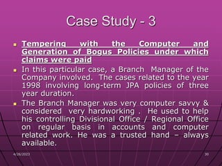 4/26/2023 30
30
Case Study - 3
 Tempering with the Computer and
Generation of Bogus Policies under which
claims were paid
 In this particular case, a Branch Manager of the
Company involved. The cases related to the year
1998 involving long-term JPA policies of three
year duration.
 The Branch Manager was very computer savvy &
considered very hardworking . He used to help
his controlling Divisional Office / Regional Office
on regular basis in accounts and computer
related work. He was a trusted hand – always
available.
 