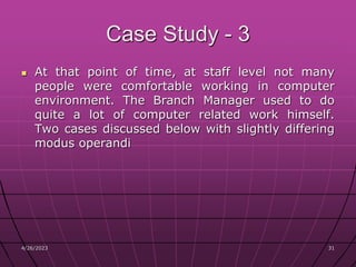4/26/2023 31
31
Case Study - 3
 At that point of time, at staff level not many
people were comfortable working in computer
environment. The Branch Manager used to do
quite a lot of computer related work himself.
Two cases discussed below with slightly differing
modus operandi
 