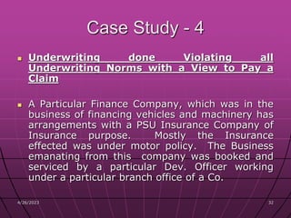 4/26/2023 32
32
Case Study - 4
 Underwriting done Violating all
Underwriting Norms with a View to Pay a
Claim
 A Particular Finance Company, which was in the
business of financing vehicles and machinery has
arrangements with a PSU Insurance Company of
Insurance purpose. Mostly the Insurance
effected was under motor policy. The Business
emanating from this company was booked and
serviced by a particular Dev. Officer working
under a particular branch office of a Co.
 