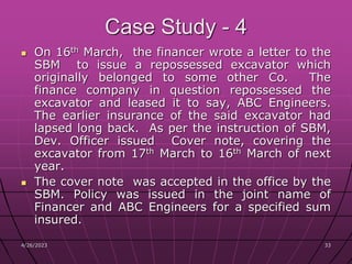 4/26/2023 33
33
Case Study - 4
 On 16th March, the financer wrote a letter to the
SBM to issue a repossessed excavator which
originally belonged to some other Co. The
finance company in question repossessed the
excavator and leased it to say, ABC Engineers.
The earlier insurance of the said excavator had
lapsed long back. As per the instruction of SBM,
Dev. Officer issued Cover note, covering the
excavator from 17th March to 16th March of next
year.
 The cover note was accepted in the office by the
SBM. Policy was issued in the joint name of
Financer and ABC Engineers for a specified sum
insured.
 