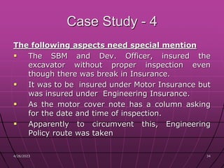 4/26/2023 34
34
Case Study - 4
The following aspects need special mention
 The SBM and Dev. Officer, insured the
excavator without proper inspection even
though there was break in Insurance.
 It was to be insured under Motor Insurance but
was insured under Engineering Insurance.
 As the motor cover note has a column asking
for the date and time of inspection.
 Apparently to circumvent this, Engineering
Policy route was taken
 
