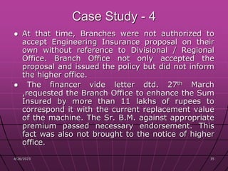 4/26/2023 35
35
Case Study - 4
● At that time, Branches were not authorized to
accept Engineering Insurance proposal on their
own without reference to Divisional / Regional
Office. Branch Office not only accepted the
proposal and issued the policy but did not inform
the higher office.
● The financer vide letter dtd. 27th March
,requested the Branch Office to enhance the Sum
Insured by more than 11 lakhs of rupees to
correspond it with the current replacement value
of the machine. The Sr. B.M. against appropriate
premium passed necessary endorsement. This
fact was also not brought to the notice of higher
office.
 