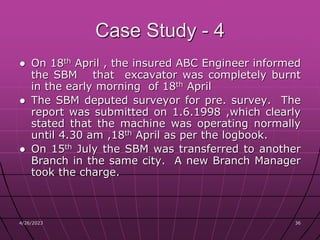 4/26/2023 36
36
Case Study - 4
● On 18th April , the insured ABC Engineer informed
the SBM that excavator was completely burnt
in the early morning of 18th April
● The SBM deputed surveyor for pre. survey. The
report was submitted on 1.6.1998 ,which clearly
stated that the machine was operating normally
until 4.30 am ,18th April as per the logbook.
● On 15th July the SBM was transferred to another
Branch in the same city. A new Branch Manager
took the charge.
 