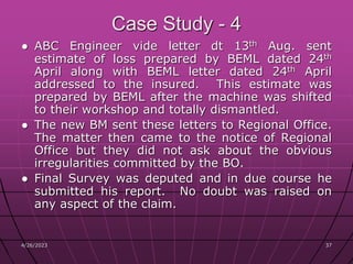4/26/2023 37
37
Case Study - 4
● ABC Engineer vide letter dt 13th Aug. sent
estimate of loss prepared by BEML dated 24th
April along with BEML letter dated 24th April
addressed to the insured. This estimate was
prepared by BEML after the machine was shifted
to their workshop and totally dismantled.
● The new BM sent these letters to Regional Office.
The matter then came to the notice of Regional
Office but they did not ask about the obvious
irregularities committed by the BO.
● Final Survey was deputed and in due course he
submitted his report. No doubt was raised on
any aspect of the claim.
 
