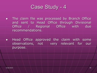 4/26/2023 38
38
Case Study - 4
● The claim file was processed by Branch Office
and sent to Head Office through Divisional
Office / Regional Office with due
recommendations.
● Head Office approved the claim with some
observations, not very relevant for our
purpose.
 